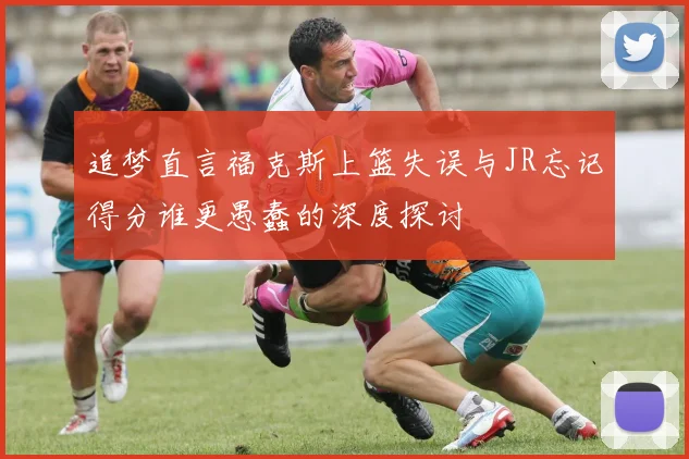 追梦直言福克斯上篮失误与JR忘记得分谁更愚蠢的深度探讨