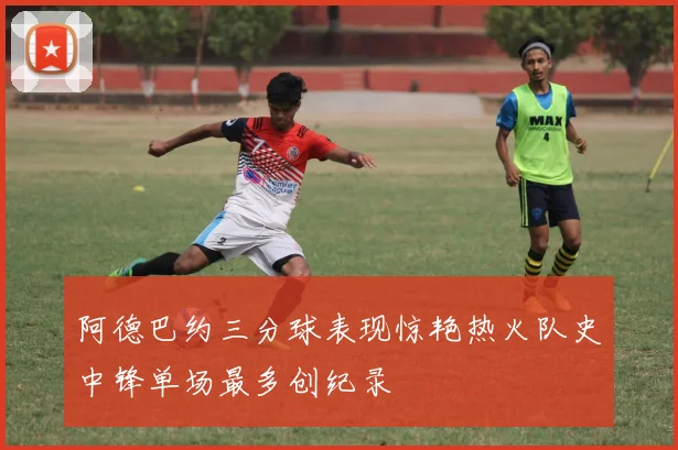 阿德巴约三分球表现惊艳热火队史中锋单场最多创纪录